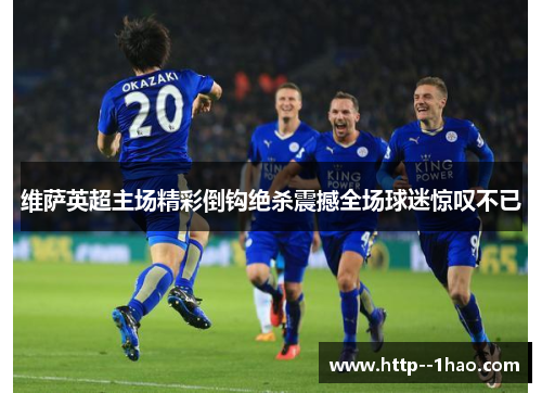 维萨英超主场精彩倒钩绝杀震撼全场球迷惊叹不已